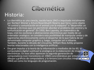 Historia:
• La cibernética es una ciencia, nacida hacia 1942 e impulsada inicialmente
por Norbert Wiener y Arturo Rosenblueth Stearns que tiene como objeto
“el control y comunicación en el animal y en la máquina” o “desarrollar un
lenguaje y técnicas que nos permitirán abordar el problema del control y la
comunicación en general”. En 1950, Ben Laposky, un matemático de
Iowa, creó los oscilones o abstracciones electrónicas por medio de un
ordenador analógico: se considera esta posibilidad de manipular ondas y de
registrarlas electrónicamente como el despertar de lo que habría de ser
denominado computer graphics y, luego, computer art e infoarte.
También, durante la década del cincuenta, William Ross Ashby propone
teorías relacionadas con la inteligencia artificial.
• Dio gran impulso a la teoría de la información a mediados de los 60, la
computadora digital sustituyó la analógica en la elaboración de imágenes
electrónicas. En esos años aparecen la segunda generación de
computadoras (con transistores en 1960) concretándose por entonces los 1°
dibujos y gráficos de computadora, y la tercera (con circuitos integrados, en
1964) así como los lenguajes de programación.

 