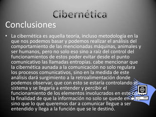 Conclusiones
• La cibernética es aquella teoría, incluso metodología en la
que nos podemos basar y podemos realizar el análisis del
comportamiento de las mencionadas máquinas, animales y
ser humanos, pero no solo eso sino a raíz del control del
funcionamientos de estos poder evitar desde el punto
comunicativo las llamadas entropías. cabe mencionar que
la cibernética aunada a la comunicación no solo regulara
los procesos comunicativos, sino en la medida de este
análisis dará surgimiento a la retroalimentación donde
podemos observar, que con esto se estaría controlando el
sistema y se llegaría a entender y percibir el
funcionamiento de los elementos involucrados en este con
la finalidad de que la información no solo se quede en esto
sino que lo que queremos dar a comunicar llegue a ser
entendido y llega a la función que se le destinó.

 