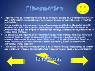 •
•

•

•

Según la teoría de la información, uno de los principios básicos de la cibernética establece
que la información es estadística por naturaleza y se mide de acuerdo con las leyes de la
probabilidad.
En este sentido, la información es concebida como una medida de la libertad de elección
implícita en la selección. A medida que aumenta la libertad de elección, disminuye la
probabilidad de que sea elegido un determinado mensaje. La medida de la probabilidad se
conoce como entropía.
De acuerdo con la segunda ley de la termodinámica, en los procesos naturales existe una
tendencia hacia un estado de desorganización, o caos, que se produce sin ninguna
intervención o control. En consecuencia, de acuerdo con los principios de la cibernética, el
orden (disminución de la entropía) es lo menos probable, y el caos (aumento de la
entropía) es lo más probable.
La conducta intencionada en las personas o en las máquinas exige mecanismos de control
que mantengan el orden, contrarrestando la tendencia natural hacia la desorganización.

 