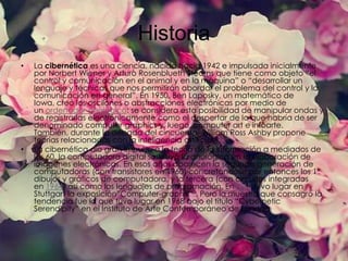 Historia
•

•

La cibernética es una ciencia, nacida hacia 1942 e impulsada inicialmente
por Norbert Wiener y Arturo Rosenblueth Stearns que tiene como objeto “el
control y comunicación en el animal y en la máquina” o “desarrollar un
lenguaje y técnicas que nos permitirán abordar el problema del control y la
comunicación en general”. En 1950, Ben Laposky, un matemático de
Iowa, creó los oscilones o abstracciones electrónicas por medio de
un ordenador analógico: se considera esta posibilidad de manipular ondas y
de registrarlas electrónicamente como el despertar de lo que habría de ser
denominado computer graphics y, luego, computer art e infoarte.
También, durante la década del cincuenta, William Ross Ashby propone
teorías relacionadas con la inteligencia artificial.
La cibernética dio gran impulso a la teoría de la información a mediados de
los 60, la computadora digital sustituyó la analógica en la elaboración de
imágenes electrónicas. En esos años aparecen la segunda generación de
computadoras (con transistores en 1960) concretándose por entonces los 1°
dibujos y gráficos de computadora, y la tercera (con circuitos integrados
en 1964) así como los lenguajes de programación. En1965 tuvo lugar en
Stuttgart la exposición”Computer-graphik” . Pero la muestra que consagró la
tendencia fue la que tuvo lugar en 1968 bajo el título “Cybernetic
Serendipity” en el Instituto de Arte Contemporáneo de Londres

 