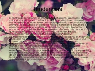 Tendencias
•

•

El análisis de Tendencias se refiere a la naturaleza, las causas, la
velocidad y el impacto potencial de una tendencia en desarrollo.
Las tendencias pueden tener un impacto primario o secundario. Por
ejemplo, la prolongación del retiro no sólo incrementa el número de
personas a las que se les debe proporcionar recursos (impacto
primario), sino que también se incrementa el número de personas
que pueden contribuir a la economía a través del trabajo
renumerado y no renumerado (impacto secundario).
La importancia de comprender las tendencias, cada vez es mas
aceptado en el mundo empresarial. Los ejecutivos saben que una
empresa que no se adapta a las tendencias actuales se va
quedando atrás. El conocimiento es cada vez más importante en el
mundo y las tendencias proporcionan una valiosa base para
formarse juicios prácticos acerca de los propios objetivos y
estrategias. Siendo el conocimiento de las tendencias lo que permite
enfrentar los riesgos en un negocio y de no ser arrastrado por la ola
de un cambio inesperado. Mediante la utilización del análisis de
tendencias, las personas y organizaciones pueden remontar las olas
del cambio y lograr sus objetivos.

 