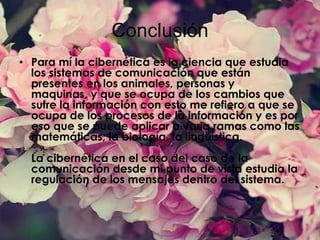 Conclusión
• Para mí la cibernética es la ciencia que estudia
los sistemas de comunicación que están
presentes en los animales, personas y
maquinas, y que se ocupa de los cambios que
sufre la información con esto me refiero a que se
ocupa de los procesos de la información y es por
eso que se puede aplicar a varia ramas como las
matemáticas, la biología, la lingüística.
La cibernética en el caso del caso de la
comunicación desde mi punto de vista estudia la
regulación de los mensajes dentro del sistema.

 