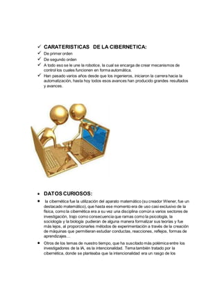 CARATERISTICAS DE LA CIBERNETICA:
 De primer orden
 De segundo orden
 A todo eso se le une la robotice, la cual se encarga de crear mecanismos de
control los cuales funcionen en forma automática.
 Han pasado varios años desde que los ingenieros, iniciaron la carrera hacia la
automatización, hasta hoy todos esos avances han producido grandes resultados
y avances.
 DATOS CURIOSOS:
 la cibernética fue la utilización del aparato matemático (su creador Wiener, fue un
destacado matemático), que hasta ese momento era de uso casi exclusivo de la
física, como la cibernética era a su vez una disciplina común a varios sectores de
investigación, trajo como consecuencia que ramas como la psicología, la
sociología y la biología pudieran de alguna manera formalizar sus teorías y fue
más lejos, al proporcionarles métodos de experimentación a través de la creación
de máquinas que permitieran estudiar conductas, reacciones, reflejos, formas de
aprendizajes…
 Otros de los temas de nuestro tiempo, que ha suscitado más polémica entre los
investigadores de la IA, es la intencionalidad. Tema también tratado por la
cibernética, donde se planteaba que la intencionalidad era un rasgo de los
 