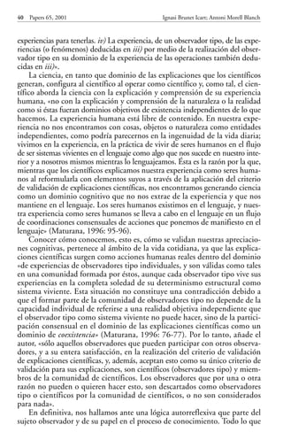 experiencias para tenerlas. iv) La experiencia, de un observador tipo, de las expe-
riencias (o fenómenos) deducidas en iii) por medio de la realización del obser-
vador tipo en su dominio de la experiencia de las operaciones también dedu-
cidas en iii)».
La ciencia, en tanto que dominio de las explicaciones que los científicos
generan, configura al científico al operar como científico y, como tal, el cien-
tífico aborda la ciencia con la explicación y comprensión de su experiencia
humana, «no con la explicación y comprensión de la naturaleza o la realidad
como si éstas fueran dominios objetivos de existencia independientes de lo que
hacemos. La experiencia humana está libre de contenido. En nuestra expe-
riencia no nos encontramos con cosas, objetos o naturaleza como entidades
independientes, como podría parecernos en la ingenuidad de la vida diaria;
vivimos en la experiencia, en la práctica de vivir de seres humanos en el flujo
de ser sistemas vivientes en el lenguaje como algo que nos sucede en nuestro inte-
rior y a nosotros mismos mientras lo lenguajeamos. Ésta es la razón por la que,
mientras que los científicos explicamos nuestra experiencia como seres huma-
nos al reformularla con elementos suyos a través de la aplicación del criterio
de validación de explicaciones científicas, nos encontramos generando ciencia
como un dominio cognitivo que no nos extrae de la experiencia y que nos
mantiene en el lenguaje. Los seres humanos existimos en el lenguaje, y nues-
tra experiencia como seres humanos se lleva a cabo en el lenguaje en un flujo
de coordinaciones consensuales de acciones que ponemos de manifiesto en el
lenguaje» (Maturana, 1996: 95-96).
Conocer cómo conocemos, esto es, cómo se validan nuestras apreciacio-
nes cognitivas, pertenece al ámbito de la vida cotidiana, ya que las explica-
ciones científicas surgen como acciones humanas reales dentro del dominio
«de experiencias de observadores tipo individuales, y son válidas como tales
en una comunidad formada por éstos, aunque cada observador tipo vive sus
experiencias en la completa soledad de su determinismo estructural como
sistema viviente. Esta situación no constituye una contradicción debido a
que el formar parte de la comunidad de observadores tipo no depende de la
capacidad individual de referirse a una realidad objetiva independiente que
el observador tipo como sistema viviente no puede hacer, sino de la partici-
pación consensual en el dominio de las explicaciones científicas como un
dominio de coexistencia» (Maturana, 1996: 76-77). Por lo tanto, añade el
autor, «sólo aquellos observadores que pueden participar con otros observa-
dores, y a su entera satisfacción, en la realización del criterio de validación
de explicaciones científicas, y, además, aceptan esto como su único criterio de
validación para sus explicaciones, son científicos (observadores tipo) y miem-
bros de la comunidad de científicos. Los observadores que por una o otra
razón no pueden o quieren hacer esto, son descartados como observadores
tipo o científicos por la comunidad de científicos, o no son considerados
para nada».
En definitiva, nos hallamos ante una lógica autorreflexiva que parte del
sujeto observador y de su papel en el proceso de conocimiento. Todo lo que
40 Papers 65, 2001 Ignasi Brunet Icart; Antoni Morell Blanch
Papers 65 001-195 12/2/02 11:54 Página 40
 