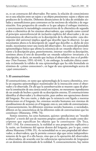 es, es un constructo del observador. Por tanto, la relación de conocimiento
no es una relación entre un sujeto y un objeto preexistentes: sujeto y objeto son
productos de la relación. Debemos distanciarnos de la idea de entidades ais-
ladas y autosuficientes para centrarnos en las nociones de relación y de orga-
nización. Esta perspectiva de estudio es la que adopta el enfoque sistémico,
y concretamente la metodología constructivista de la cibernética de segundo
orden o cibernética de los sistemas observadores, que estipula como central
el principio autorreferencial de inclusión explícita del observador y de sus
instrumentos de observación en la descripción de la observación: «una des-
cripción (del universo) implica aquél que describe (que lo observa). Lo que
necesitamos ahora es la descripción de «aquél que describe» o, dicho de otro
modo, necesitamos tener una teoría del observador». En contra del postulado
epistemológico básico que afirma la existencia de un «mundo objetivo» inva-
riante a la descripción para, posteriormente, intentar «escribir su descripción,
sentimos ahora el reto de desarrollar un «mundo subjetivo» invariante a la
descripción, es decir, un mundo que incluya al observador: éste es el proble-
ma» (Von Foerster, 1991: 63-64). Y, sin embargo, la tradición clásica conti-
núa reclamando la validez de una epistemología que ha sido formulada en
términos de «¿cómo conocemos?», en lugar de una epistemología acerca de
«¿qué conocemos?».
5. El constructivismo
El constructivismo, en tanto que epistemología de la nueva cibernética, reve-
la un esquema epistemológico maximizador de la interacción entre el obser-
vador y lo observado. De ahí que la autoobservación se muestre capaz de plan-
tear la constitución de una ciencia social con sujetos, no meramente reproductora
de un estado de hechos a partir de su descripción externa. El constructivismo
identifica al observador y la observación, pues ambos son operaciones dentro
del lenguaje. Por esta razón, y dado que la existencia está ligada a nuestras
distinciones en el lenguaje, los «sistemas sociales humanos son sistemas de
coordinaciones de acciones en el lenguaje; esto es, son redes de conversaciones.
Consecuentemente, los diferentes sistemas sociales humanos, o sociedades,
difieren en las características de las diferentes redes de conversaciones que los
constituye» (Maturana, 1996: 74).
Somos nosotros, los seres humanos, quienes «producimos un “mundo
objetivo” a través del uso de nuestros propios cambios de estado como des-
criptores que especifican los objetos que lo constituyen» (De Toca,
1997: 154). En consecuencia, la realidad es una proposición explicativa y
la razón, un fenómeno del operar dentro del lenguaje, por lo que, como
afirma Maturana (1996: 35), «la racionalidad no es una propiedad del obser-
vador, u observadora, que le permite conocer algo que existe independien-
temente de lo que él o ella hacen, sino que es la operación del observador,
u observadora, de acuerdo con las coherencias operacionales de lenguajear
en un dominio determinado de la realidad. Y, consecuentemente, hay tantos
Epistemología y cibernética Papers 65, 2001 41
Papers 65 001-195 12/2/02 11:54 Página 41
 