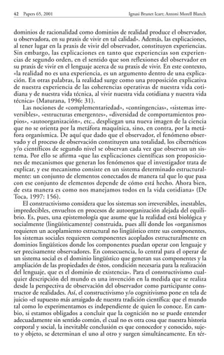 dominios de racionalidad como dominios de realidad produce el observador,
u observadora, en su praxis de vivir en tal calidad». Además, las explicaciones,
al tener lugar en la praxis de vivir del observador, constituyen experiencias.
Sin embargo, las explicaciones en tanto que experiencias son experien-
cias de segundo orden, en el sentido que son reflexiones del observador en
su praxis de vivir en el lenguaje acerca de su praxis de vivir. En este contexto,
«la realidad no es una experiencia, es un argumento dentro de una explica-
ción. En otras palabras, la realidad surge como una proposición explicativa
de nuestra experiencia de las coherencias operativas de nuestra vida coti-
diana y de nuestra vida técnica, al vivir nuestra vida cotidiana y nuestra vida
técnica» (Maturana, 1996: 31).
Las nociones de «complementariedad», «contingencias», «sistemas irre-
versibles», «estructuras emergentes», «diversidad de comportamientos pro-
pios», «autoorganización», etc., despliegan una nueva imagen de la ciencia
que no se orienta por la metáfora maquínica, sino, en contra, por la metá-
fora organísmica. De aquí que dado que el observador, el fenómeno obser-
vado y el proceso de observación constituyen una totalidad, los cibernéticos
y/o científicos de segundo nivel se observan cada vez que observan un sis-
tema. Por ello se afirma «que las explicaciones científicas son proposicio-
nes de mecanismos que generan los fenómenos que el investigador trata de
explicar, y ese mecanismo consiste en un sistema determinado estructural-
mente: un conjunto de elementos conectados de manera tal que lo que pasa
con ese conjunto de elementos depende de cómo está hecho. Ahora bien,
de esta manera es como nos manejamos todos en la vida cotidiana» (De
Toca, 1997: 156).
El constructivismo considera que los sistemas son irreversibles, inestables,
impredecibles, envueltos en procesos de autoorganización alejada del equili-
brio. Es, pues, una epistemología que asume que la realidad está biológica y
socialmente (lingüísticamente) construida, pues allí donde los «organismos
requieren un acoplamiento estructural no lingüístico entre sus componentes,
los sistemas sociales requieren componentes acoplados estructuralmente en
dominios lingüísticos donde los componentes puedan operar con lenguaje y
ser precisamente observadores. En consecuencia, lo central para el operar de
un sistema social es el dominio lingüístico que generan sus componentes y la
ampliación de las propiedades de éstos, condición necesaria para la realización
del lenguaje, que es el dominio de existencia». Para el constructivismo cual-
quier descripción del mundo es una invención en la medida que se realiza
desde la perspectiva de observación del observador como participante cons-
tructor de realidades. Así, el constructivismo y/o cognitivismo pone en tela de
juicio «el supuesto más arraigado de nuestra tradición científica: que el mundo
tal como lo experimentamos es independiente de quien lo conoce. En cam-
bio, si estamos obligados a concluir que la cognición no se puede entender
adecuadamente sin sentido común, el cual no es otra cosa que nuestra historia
corporal y social, la inevitable conclusión es que conocedor y conocido, suje-
to y objeto, se determinan el uno al otro y surgen simultáneamente. En tér-
42 Papers 65, 2001 Ignasi Brunet Icart; Antoni Morell Blanch
Papers 65 001-195 12/2/02 11:54 Página 42
 