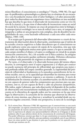 minos filosóficos: el conocimiento es ontológico»9 (Varela, 1998: 96). De aquí
que «la problemática epistemológica se plantea hoy en términos de un encuen-
tro y una fecundación mutua entre el saber biológico y el saber psicosocioló-
gico: todos los observadores son organismos vivos e individuos en una sociedad,
hay que descifrar lo que tiene el observador de inconsciente como ser vivo (lo
vivo de la ciencia), y lo que tiene el observador de inconsciente como ser social
(lo social de la ciencia). Se impone un cruce de perspectivas entre la biología y
la antropo-(psico)-sociología: no se trata de reducir una a otra, ni tampoco de
integrarlas a ambas en una perspectiva más compleja, sino de descubrir las sin-
gularidades de una y otra haciendo reflexionar a cada una sobre cada otra»
(Ibáñez, 1985: 149).
Si se acepta que la presencia del observador (directamente o a través de ins-
trumentos de observación) altera la observación, concluiremos que el mérito de
las actuales ciencias cognitivas es haber descubierto que el conocimiento no
puede explicarse como una especie de espejo de la naturaleza, sino que más
bien existe una implicación mutua entre quien conoce y lo que es conocido. En
cada campo científico el objeto y el sujeto se configuran en virtud de su propia
interacción constructiva. Así, y de acuerdo con la física cuántica, las antiguas
ideas sobre la observación quedan sutilmente minadas. Debemos esforzarnos
por rechazar toda pretensión de erigirnos en observadores externos.
Por tanto, si el observador y lo observado forman parte del mismo objeto
descrito, la convergencia entre el sujeto cognoscente y el objeto por conocer
no puede sustraerse del principio de reflexividad, que propicia una mejor y
más profunda solidez del corpus científico generado. La superioridad del prin-
cipio de reflexividad se fundamenta en la naturaleza autorreferente de los sis-
temas sociales, esto es, en la capacidad que desarrollan los sistemas para tomar
conciencia de sí y delimitarse respecto a un entorno o ambiente. A través de
tal delimitación los sistemas acceden a la autoobservación; sin ella los sistemas
no son capaces de generar todos los componentes que precisan para sus ope-
raciones, esto es, no son capaces de llevar a cabo sus procesos autopoiéticos.
Ello indica, según Luhmann, que toda observación (al depender de los medios
de observación) está necesariamente mediada por los sistemas sociales. Lo que
cuenta en la cibernética de segundo orden son los contextos en los que tiene
lugar la observación y la actuación de los sistemas que observan las observa-
ciones de otros sistemas, que observan y actualizan la sociedad desde sus res-
pectivos ángulos concretos. Desde esta perspectiva, la tarea de la sociología
Epistemología y cibernética Papers 65, 2001 43
9. En la misma línea, Maturana (1996: 96) argumenta que el constructivismo es una teoría
del comprender: «un aspecto central de hacer ciencia tiene que ver con nuestra búsqueda por
la comprensión de nuestra experiencia como seres humanos. Y por comprensión quiero
decir la experiencia de adoptar una operacionalidad de reflexión en el lenguaje en donde
podamos saber lo que sabemos dentro de las circunstancias de constitución del lenguaje.
Para poder reflexionar, tenemos que dejar ir a lo que constituimos en nuestras distinciones
como un objeto de nuestra reflexión, para que podamos contemplarlo, pero lo que debemos
hacer sin temer perder lo que dejamos ir, para que lo podamos ver sin opacarlo con el
vínculo que tenemos con él».
Papers 65 001-195 12/2/02 11:54 Página 43
 