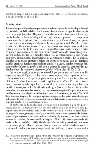 estriba en responder a la siguiente pregunta: ¿cómo se comunica la observa-
ción del mundo en el mundo?
6. Conclusión
Reconocer que el investigador pertenece al mismo orden de realidad que investi-
ga, funda la posibilidad de conocimiento al extender el campo de observación
a su propia subjetividad. Hay un espacio de comunicación entre el investiga-
dor individual y la sociedad que le incluye, no como producto o reflejo, sino
como parte de lo mismo. Este espacio de comunicación es el lenguaje, que es
a la vez un instrumento y un objeto de la investigación social. Por ello, la obje-
tividad científica se constituye en ruptura con los objetos preconstituidos por
el lenguaje común. El lenguaje tiene «un problema particularmente dramáti-
co para el sociólogo: y es que es un inmenso depósito de preconstrucciones
naturalizadas, por tanto ignoradas como tales construcciones, y que funcio-
nan como instrumentos inconscientes de construcción social». En las ciencias
sociales las rupturas epistemológicas son rupturas sociales, esto es, «rupturas
con las creencias fundamentales de un grupo, y, a veces, con las creencias fun-
damentales del cuerpo profesional, con el corpus de creencias compartidas que
fundamentan la communis doctorum opinio»10 (Bourdieu, 1997: 210).
Frente a los teóricos puros y a los metodólogos puros, esto es, frente a las dis-
torsiones metodológicas y a las desviaciones especulativas, apostar por una
epistemología renovada permite preguntarse qué es hacer ciencia en las con-
diciones y/o situaciones concretas de la práctica científica. O, más correcta-
mente, «tratar de saber qué hace el científico, sepa éste o no lo que hace, no
es sólo interrogarse sobre la eficacia y el rigor formal de las teorías y de los
métodos, es examinar a las teorías y los métodos en su aplicación para determinar
qué hacen con los objetos y qué objetos hacen» (Bourdieu y otros, 1976: 25).
Este examen impone la jerarquía epistemológica de los actos científicos, que
subordina la comprobación a la construcción del objeto y la construcción a la
ruptura con los objetos preconstruidos.
El problema de la objetividad es una cuestión epistemológica. En primer
lugar, porque la observación es un proceso activo de producción de datos que
supone una intervención sobre lo observado, y que por tanto lo modifica; y,
en segundo lugar, porque la escala y/o medida con la que se pretende dimen-
sionar algo externo al sujeto jamás es aséptica y/o neutra, sino que siempre
representa un valor. En este sentido, Crespán (1986: 118) destaca que «en la his-
toria de la humanidad, la fijación de medidas ha sido y continúa siendo un
atributo del poder. Medir o ser medido representan posiciones diversas en las
acciones de poder y todo es susceptible de medición excepto el propio poder,
44 Papers 65, 2001 Ignasi Brunet Icart; Antoni Morell Blanch
10. «El discurso epistemológico (que se refiere a la operación de conquista o captura) consti-
tuye un metalenguaje de los discursos metodológicos (que se refiere a la construcción) y
tecnológico (que se refiere a la constatación); el discurso metodológico es un metalengua-
je del discurso tecnológico» (Ibáñez, 1985: 209).
Papers 65 001-195 12/2/02 11:54 Página 44
 