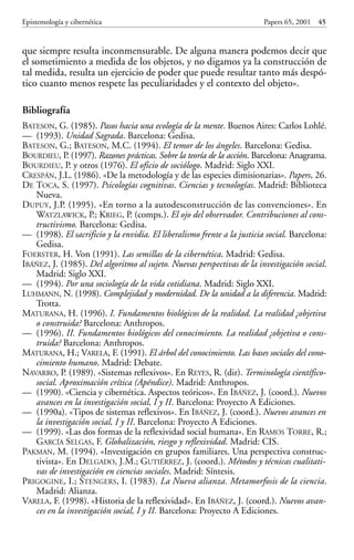 que siempre resulta inconmensurable. De alguna manera podemos decir que
el sometimiento a medida de los objetos, y no digamos ya la construcción de
tal medida, resulta un ejercicio de poder que puede resultar tanto más despó-
tico cuanto menos respete las peculiaridades y el contexto del objeto».
Bibliografía
BATESON, G. (1985). Pasos hacia una ecología de la mente. Buenos Aires: Carlos Lohlé.
— (1993). Unidad Sagrada. Barcelona: Gedisa.
BATESON, G.; BATESON, M.C. (1994). El temor de los ángeles. Barcelona: Gedisa.
BOURDIEU, P. (1997). Razones prácticas. Sobre la teoría de la acción. Barcelona: Anagrama.
BOURDIEU, P. y otros (1976). El oficio de sociólogo. Madrid: Siglo XXI.
CRESPÁN, J.L. (1986). «De la metodología y de las especies dimisionarias». Papers, 26.
DE TOCA, S. (1997). Psicologías cognitivas. Ciencias y tecnologías. Madrid: Biblioteca
Nueva.
DUPUY, J.P. (1995). «En torno a la autodesconstrucción de las convenciones». En
WATZLAWICK, P.; KRIEG, P. (comps.). El ojo del observador. Contribuciones al cons-
tructivismo. Barcelona: Gedisa.
— (1998). El sacrificio y la envidia. El liberalismo frente a la justicia social. Barcelona:
Gedisa.
FOERSTER, H. Von (1991). Las semillas de la cibernética. Madrid: Gedisa.
IBÁÑEZ, J. (1985). Del algoritmo al sujeto. Nuevas perspectivas de la investigación social.
Madrid: Siglo XXI.
— (1994). Por una sociología de la vida cotidiana. Madrid: Siglo XXI.
LUHMANN, N. (1998). Complejidad y modernidad. De la unidad a la diferencia. Madrid:
Trotta.
MATURANA, H. (1996). I. Fundamentos biológicos de la realidad. La realidad ¿objetiva
o construida? Barcelona: Anthropos.
— (1996). II. Fundamentos biológicos del conocimiento. La realidad ¿objetiva o cons-
truida? Barcelona: Anthropos.
MATURANA, H.; VARELA, F. (1991). El árbol del conocimiento. Las bases sociales del cono-
cimiento humano. Madrid: Debate.
NAVARRO, P. (1989). «Sistemas reflexivos». En REYES, R. (dir). Terminología científico-
social. Aproximación crítica (Apéndice). Madrid: Anthropos.
— (1990). «Ciencia y cibernética. Aspectos teóricos». En IBÁÑEZ, J. (coord.). Nuevos
avances en la investigación social, I y II. Barcelona: Proyecto A Ediciones.
— (1990a). «Tipos de sistemas reflexivos». En IBÁÑEZ, J. (coord.). Nuevos avances en
la investigación social, I y II. Barcelona: Proyecto A Ediciones.
— (1999). «Las dos formas de la reflexividad social humana». En RAMOS TORRE, R.;
GARCÍA SELGAS, F. Globalización, riesgo y reflexividad. Madrid: CIS.
PAKMAN, M. (1994). «Investigación en grupos familiares. Una perspectiva construc-
tivista». En DELGADO, J.M.; GUTIÉRREZ, J. (coord.). Métodos y técnicas cualitati-
vas de investigación en ciencias sociales. Madrid: Síntesis.
PRIGOGINE, I.; STENGERS, I. (1983). La Nueva alianza. Metamorfosis de la ciencia.
Madrid: Alianza.
VARELA, F. (1998). «Historia de la reflexividad». En IBÁÑEZ, J. (coord.). Nuevos avan-
ces en la investigación social, I y II. Barcelona: Proyecto A Ediciones.
Epistemología y cibernética Papers 65, 2001 45
Papers 65 001-195 12/2/02 11:54 Página 45
 