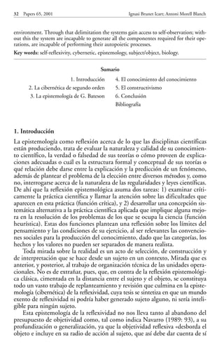 environment. Through that delimitation the systems gain access to self-observation; with-
out this the system are incapable to generate all the componentes required for their ope-
rations, are incapable of performing their autopoietic processes.
Key words: self-reflexivity, cybernetic, epistemology, subject/object, biology.
1. Introducción
La epistemología como reflexión acerca de lo que las disciplinas científicas
están produciendo, trata de evaluar la naturaleza y calidad de su conocimien-
to científico, la verdad o falsedad de sus teorías o cómo proveen de explica-
ciones adecuadas o cuál es la estructura formal y conceptual de sus teorías o
qué relación debe darse entre la explicación y la predicción de un fenómeno,
además de plantear el problema de la elección entre diversos métodos y, como
no, interrogarse acerca de la naturaleza de las regularidades y leyes científicas.
De ahí que la reflexión epistemológica asuma dos tareas: 1) examinar críti-
camente la práctica científica y llamar la atención sobre las dificultades que
aparecen en esta práctica (función crítica), y 2) desarrollar una concepción sis-
temática alternativa a la práctica científica aplicada que implique alguna mejo-
ra en la resolución de los problemas de los que se ocupa la ciencia (función
heurística). Estas dos funciones plantean una reflexión sobre los límites del
pensamiento y las condiciones de su ejercicio, al ser relevantes las convencio-
nes sociales para la producción del conocimiento, dado que las categorías, los
hechos y los valores no pueden ser separados de manera realista.
Toda mirada sobre la realidad es un acto de selección, de construcción y
de interpretación que se hace desde un sujeto en un contexto, Mirada que es
anterior, y posterior, al trabajo de organización técnica de las unidades opera-
cionales. No es de extrañar, pues, que, en contra de la reflexión epistemológi-
ca clásica, cimentada en la distancia entre el sujeto y el objeto, se constituya
todo un vasto trabajo de replanteamiento y revisión que culmina en la episte-
mología (cibernética) de la reflexividad, cuya tesis se sintetiza en que un mundo
exento de reflexividad ni podría haber generado sujeto alguno, ni sería inteli-
gible para ningún sujeto.
Esta epistemología de la reflexividad no nos lleva tanto al abandono del
presupuesto de objetividad como, tal como indica Navarro (1989: 93), a su
profundización o generalización, ya que la objetividad reflexiva «desborda el
objeto e incluye en su radio de acción al sujeto, que así debe dar cuenta de sí
32 Papers 65, 2001 Ignasi Brunet Icart; Antoni Morell Blanch
Sumario
1. Introducción
2. La cibernética de segundo orden
3. La epistemología de G. Bateson
4. El conocimiento del conocimiento
5. El constructivismo
6. Conclusión
Bibliografía
Papers 65 001-195 12/2/02 11:54 Página 32
 
