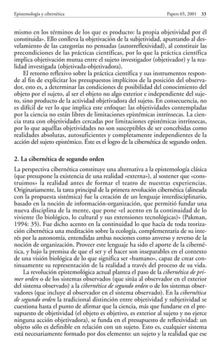 mismo en los términos de los que es producto: la propia objetividad por él
constituida». Ello conlleva la objetivación de la subjetividad, apuntando al des-
velamiento de las categorías no pensadas (autorreflexividad), al constituir las
precondiciones de las prácticas científicas, por lo que la práctica científica
implica objetivación mutua entre el sujeto investigador (objetivador) y la rea-
lidad investigada (objetivada-objetivadora).
El retorno reflexivo sobre la práctica científica y sus instrumentos respon-
de al fin de explicitar los presupuestos implícitos de la posición del observa-
dor, esto es, a determinar las condiciones de posibilidad del conocimiento del
objeto por el sujeto, al ser el objeto no algo exterior e independiente del suje-
to, sino producto de la actividad objetivadora del sujeto. En consecuencia, no
es difícil de ver lo que implica este enfoque: las objetividades contempladas
por la ciencia no están libres de limitaciones epistémicas intrínsecas. La cien-
cia trata con objetividades cercadas por limitaciones epistémicas intrínsecas,
por lo que aquéllas objetividades no son susceptibles de ser concebidas como
realidades absolutas, autosuficientes y completamente independientes de la
acción del sujeto epistémico. Éste es el logro de la cibernética de segundo orden.
2. La cibernética de segundo orden
La perspectiva cibernética constituye una alternativa a la epistemología clásica
(que presupone la existencia de una realidad «externa»), al sostener que «cons-
truimos» la realidad antes de formar el teatro de nuestras experiencias.
Originariamente, la tarea principal de la primera revolución cibernética (alineada
con la propuesta sistémica) fue la creación de un lenguaje interdisciplinario,
basado en la noción de información-organización, que permitió fundar una
nueva disciplina de la mente, que pone «el acento en la continuidad de lo
viviente (lo biológico, lo cultural y sus extensiones tecnológicas)» (Pakman,
1994: 35). Fue dicho acento en la continuidad lo que hacía de toda teoriza-
ción cibernética una meditación sobre la ecología, complementaria de su inte-
rés por la autonomía, entendidas ambas nociones como anverso y reverso de la
noción de organización. Proveer este lenguaje ha sido el aporte de la ciberné-
tica, y bajo la premisa de que el ser y el hacer son inseparables en el contexto
de una visión biológica de lo que significa ser «humano», capaz de crear con-
tinuamente su representación de la realidad a través del proceso de su vida.
La revolución epistemológica actual plantea el paso de la cibernética de pri-
mer orden o de los sistemas observados (que sitúa al observador en el exterior
del sistema observado) a la cibernética de segundo orden o de los sistemas obser-
vadores (que incluye al observador en el sistema observado). En la cibernética
de segundo orden la tradicional distinción entre objetividad y subjetividad se
cuestiona hasta el punto de afirmar que la ciencia, más que fundarse en el pre-
supuesto de objetividad (el objeto es objetivo, es exterior al sujeto y no ejerce
ninguna acción objetivadora), se funda en el presupuesto de reflexividad: un
objeto sólo es definible en relación con un sujeto. Esto es, cualquier sistema
está necesariamente formado por dos elemento: un sujeto y la realidad que ese
Epistemología y cibernética Papers 65, 2001 33
Papers 65 001-195 12/2/02 11:54 Página 33
 