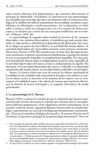 sujeto intenta objetivar. Este planteamiento, que cuestiona abiertamente el
principio de objetividad, «transformó a la cibernética en una epistemología,
una disciplina que tenía algo que decir no solamente sobre la estructura onto-
lógica de la realidad sino sobre el conocimiento de esa realidad, sus límites y posi-
bilidades, sus dificultades y condicionamientos». Así, la cibernética «se volvía
sobre sí misma y usaba sus conceptos para ver a los usuarios de dichos con-
ceptos y la relación que a través de esos conceptos establecían con su entor-
no»1 (Pakman, 1994: 26).
La epistemología de segundo orden traslada la atención de los «sistemas
observados» a los «sistemas observadores», al considerar que toda noción ciber-
nética (y toda noción es cibernética) es dependiente del observador. Así, cuan-
do se adopta un punto de vista reflexivo, la actividad del sistema objeto y la
actividad objetivadora del sujeto deben pensarse como procesos coexistentes.
Ahora bien, Navarro (1999: 88) considera que «si entre estos dos tipos de pro-
cesos coexistentes se generan necesariamente interferencias es porque los mismos
no son ni mutuamente reducibles ni completamente separables. Por una parte,
ni la actividad del sistema objeto es independiente (y, por lo tanto, separable) de
la actividad objetivadora del sujeto, ni ésta es independiente de aquélla. Por
otra parte, ni la actividad objetivadora del sujeto es reducible a la objetividad
característica del sistema objeto, ni esta objetividad es reducible a tal actividad».
Frente a la ciencia clásica que trata de conocer los objetos expulsando de
la realidad sus dos entidades más características (el sujeto y los valores), la cien-
cia no clásica centra su atención en las acciones de los sujetos, esto es, rein-
corpora a la realidad el sujeto y los valores; de manera que la primera ciberné-
tica lo efectuó de forma restringida y la segunda cibernética, de modo
generalizado.
3. La epistemología de G. Bateson
Bateson (1994) se plantea la cuestión de que si aceptamos que nuestro cono-
cimiento del universo determina la relación que tenemos con él, inevitable-
mente debemos preguntarnos cómo adquirimos nuestro conocimiento. Si tal
cuestión resulta de interés, argumenta Bateson, haremos bien en estudiar bio-
logía y especialmente esa rama de la biología que denominamos «epistemolo-
gía». Preservar la naturaleza biológica del mundo y de nuestra relación con él
constituye el argumento principal de la epistemología batesoniana2. Para este
34 Papers 65, 2001 Ignasi Brunet Icart; Antoni Morell Blanch
1. Son conceptos de segundo orden aquéllos que tienen capacidad autorreferencial: «el fin (teó-
rico) de la cibernética no clásica es el estudio de las relaciones entre la acción y sus efectos obje-
tivantes, o lo que es equivalente, el estudio de las relaciones entre estos efectos a través de
la acción y entre las acciones a través de estos efectos. Eso implica que la “idea de objetivi-
dad” de la cibernética no clásica no puede ser objetivista (en el sentido de objetivada de una
vez para todas […] Desde un punto de vista genuinamente no clásico los procesos objetivantes
no son contemplados desde una perspectiva reduccionista, aunque relativista. Son conce-
bidos desde un punto de vista productivo y reflexivo» (Navarro, 1990: 44-45).
2. Lo que le lleva a atribuir un cierto carácter sagrado a la organización biológica del mundo.
Papers 65 001-195 12/2/02 11:54 Página 34
 