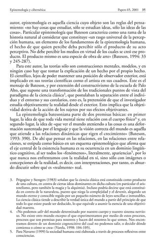 autor, epistemología es aquella ciencia cuyo objeto son las reglas del pensa-
miento: «no hay cosas que estudiar, sólo se estudian ideas, sólo las ideas de las
cosas». Particular epistemología que Bateson caracteriza como una rama de la
historia natural al considerar que constituye «un rasgo universal de la percep-
ción humana, un elemento de los fundamentos de la epistemología humana,
el hecho de que quien percibe deba percibir sólo el producto de su acto
perceptivo. No debe percibir los medios en virtud de los cuales se creó ese pro-
ducto. El producto mismo es una especie de obra de arte» (Bateson, 1994: 33
y 245-287).
Para este autor, las teorías sólo son construcciones mentales, modelos, y en
ningún caso hay que tomar la explicación de un hecho por el propio hecho.
El científico, lejos de poder mantener una posición de observador exterior, está
implicado en sus teorías científicas como el artista en sus cuadros. Éste es el
mensaje de Bateson, y por extensión del constructivismo de la escuela de Palo
Alto, que supone una transformación de los tradicionales puntos de vista del
paradigma de la ciencia clásica3, que postulaban la separación entre el indivi-
duo y el entorno y sus corolarios, esto es, la pretensión de que el investigador
estudia objetivamente la realidad desde el exterior. Esto implica que la objeti-
vidad deriva de la acción de los sujetos por sus efectos objetivantes.
La epistemología batesoniana parte de dos premisas básicas: en primer
lugar, la idea de que toda vida mental tiene relación con el cuerpo físico4 y, en
segundo lugar, la idea de «que ver el mundo ateniendo a las cosas es una defor-
mación sustentada por el lenguaje y que la visión correcta del mundo es aquélla
que atiende a las relaciones dinámicas que rigen el crecimiento» (Bateson,
1993: 390). De ahí que pensar en las relaciones, en las relaciones entre rela-
ciones, se estipula como básico en un esquema epistemológico que afirma que
el eje central de la existencia humana es su ocurrencia en un dominio lingüís-
tico cognitivo, al ser todos los «fenómenos», literalmente, apariencias5, por lo
que nunca nos enfrentamos con la realidad en sí, sino sólo con imágenes o
concepciones de la realidad, es decir, con interpretaciones, por tanto, es absur-
do discutir sobre qué es «realmente» real.
Epistemología y cibernética Papers 65, 2001 35
3. Prigogine y Stengers (1983) señalan que la ciencia clásica está constituida como producto
de una cultura, en contra de ciertas ideas dominantes en dicha cultura (en particular el aris-
totelismo, pero también la magia y la alquimia). Incluso podría decirse que está constitui-
da en contra de la naturaleza, puesto que niega la complejidad y el devenir, alegando un
mundo eterno y conocible regido por un pequeño número de leyes sencillas e inmutables.
La ciencia clásica tiende a describir la verdad única del mundo a partir del principio de que
todo lo que existe puede ser deducido, lo que equivale a asumir la esencia de una objetivi-
dad maestra.
4. «No podemos salir del mundo determinado por nuestro cuerpo y nuestro sistema nervio-
so. No existe otro mundo excepto el que experimentamos por medio de estos procesos,
procesos que son premisas para nosotros y hacen del nosotros lo que somos. Nos encon-
tramos dentro de un dominio cognoscitivo del cual no podemos salir, o decidir dónde
comienza o cómo se crea» (Varela, 1998: 104-105).
5. Para Navarro (1999) la sociedad humana está elaborada a través de procesos reflexivos entre
consciencias.
Papers 65 001-195 12/2/02 11:54 Página 35
 