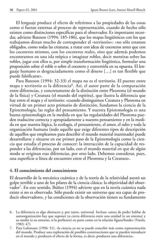 El lenguaje produce el efecto de referirnos a las propiedades de las cosas
como si fueran externas al proceso de representación, cuando de hecho sólo
existen como distinciones específicas para el observador. Es importante recor-
dar, advierte Bateson (1994: 185-186), que los mapas lingüísticos con los que
trabajamos distan mucho de corresponder al «territorio»: «no sólo estamos
obligados, como todas las criaturas, a tratar con ideas de cocoteros antes que con
los cocoteros mismos, con los cocoteros reales, sino que además podemos
encontrarnos en una isla trópica e imaginar robles, decir mentiras sobre los
robles, jugar con ellos o, por simple transformación lingüística, formular una
proposición sobre el roble o sobre el cocotero y convertirla en su opuesta. El len-
guaje humano es desgraciadamente como el dinero […] es tan flexible que
puede falsificarse».
Para Bateson (1994: 32-33) el mapa no es el territorio. El puente entre
mapa y territorio es la diferencia6. Así, el autor parte de la comparación
entre diferencias, y concretamente de la distinción entre Pleorema (el mundo
de la física) y Creatura (el mundo del espíritu), que ilustra la diferencia que
hay entre el mapa y el territorio: «cuando distinguimos Creatura y Pleorema en
virtud de un primer acto primario de distinción, fundamos la ciencia de la
Epistemología, las reglas del pensamiento. Y nuestra Epistemología es una
buena epistemología en la medida en que las regularidades del Pleorema pue-
den traducirse correcta y apropiadamente a nuestro pensamiento y en la medi-
da en que nuestra lógica, la ecología, el pensamiento, el amor, el odio y toda la
organización humana (todo aquello que exige diferentes tipos de descripción
de aquéllos que empleamos para describir el mundo material inanimado) puede
desarrollarse y situarse en ese primer paso de la Epistemología como la cien-
cia que estudia el proceso de conocer: la interacción de la capacidad de res-
ponder a las diferencias, por un lado, con el mundo material en que de algún
modo se originan esas diferencias, por otro lado. Debemos considerar, pues,
una superficie o línea de encuentro entre el Pleorema y la Creatura».
4. El conocimiento del conocimiento
El desarrollo de la mecánica cuántica y de la teoría de la relatividad asestó un
golpe terrible a uno de los pilares de la ciencia clásica: la objetividad del obser-
vador7. En este sentido, Ibáñez (1994) advierte que en la teoría cuántica nada
existe si no es observado. Sólo puede existir un universo que sea capaz de pro-
ducir observadores, y las condiciones de la observación tienen su fundamento
36 Papers 65, 2001 Ignasi Brunet Icart; Antoni Morell Blanch
6. La diferencia es algo abstracto y, por tanto, universal. Incluso «antes de poder hablar de
autoorganización hay que suponer ya cierta diferencia entre una unidad (o un sistema) y
su medio (o su entorno, si lo prefieren) en parte como en la relación figura/fondo» (Varela,
1983: 47).
7. Para Luhmann (1996: 51), «la ciencia ya no se puede concebir más como representación
del mundo. Produce una exploración de posibles construcciones que se pueden introducir
en el mundo y producen el efecto de la forma, es decir, producen una diferencia».
Papers 65 001-195 12/2/02 11:54 Página 36
 