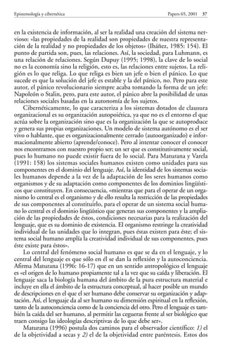 en la existencia de información, al ser la realidad una creación del sistema ner-
vioso: «las propiedades de la realidad son propiedades de nuestra representa-
ción de la realidad y no propiedades de los objetos» (Ibáñez, 1985: 154). El
punto de partida son, pues, las relaciones. Así, la sociedad, para Luhmann, es
una relación de relaciones. Según Dupuy (1995; 1998), la clave de lo social
no es la economía sino la religión, esto es, las relaciones entre sujetos. La reli-
gión es lo que religa. Lo que religa es bien un jefe o bien el pánico. Lo que
sucede es que la solución del jefe es estable y la del pánico, no. Pero para este
autor, el pánico revolucionario siempre acaba tomando la forma de un jefe:
Napoleón o Stalin, pero, para este autor, el pánico abre la posibilidad de unas
relaciones sociales basadas en la autonomía de los sujetos.
Cibernéticamente, lo que caracteriza a los sistemas dotados de clausura
organizacional es su organización autopoiética, ya que no es el entorno el que
actúa sobre la organización sino que es la organización la que se autoproduce
y genera sus propias organizaciones. Un modelo de sistema autónomo es el ser
vivo o hablante, que es organizacionalmente cerrado (autoorganizado) e infor-
macionalmente abierto (aprende/conoce). Pero al intentar conocer el conocer
nos encontramos con nuestro propio ser; un ser que es constitutivamente social,
pues lo humano no puede existir fuera de lo social. Para Maturana y Varela
(1991: 158) los sistemas sociales humanos existen como unidades para sus
componentes en el dominio del lenguaje. Así, la identidad de los sistemas socia-
les humanos depende a la vez de la adaptación de los seres humanos como
organismos y de su adaptación como componentes de los dominios lingüísti-
cos que constituyen. En consecuencia, «mientras que para el operar de un orga-
nismo lo central es el organismo y de ello resulta la restricción de las propiedades
de sus componentes al constituirlo, para el operar de un sistema social huma-
no lo central es el dominio lingüístico que generan sus componentes y la amplia-
ción de las propiedades de éstos, condiciones necesarias para la realización del
lenguaje, que es su dominio de existencia. El organismo restringe la creatividad
individual de las unidades que lo integran, pues éstas existen para éste; el sis-
tema social humano amplía la creatividad individual de sus componentes, pues
éste existe para éstos».
Lo central del fenómeno social humano es que se da en el lenguaje, y lo
central del lenguaje es que sólo en él se dan la reflexión y la autoconciencia.
Afirma Maturana (1996: 16-17) que en un sentido antropológico el lenguaje
es «el origen de lo humano propiamente tal a la vez que su caída y liberación. El
lenguaje saca la biología humana del ámbito de la pura estructura material e
incluye en ella el ámbito de la estructura conceptual, al hacer posible un mundo
de descripciones en el que el ser humano debe conservar su organización y adap-
tación. Así, el lenguaje da al ser humano su dimensión espiritual en la reflexión,
tanto de la autoconciencia como de la conciencia del otro. Pero el lenguaje es tam-
bién la caída del ser humano, al permitir las cegueras frente al ser biológico que
traen consigo las ideologías descriptivas de lo que debe ser».
Maturana (1996) postula dos caminos para el observador científico: 1) el
de la objetividad a secas y 2) el de la objetividad entre paréntesis. Estos dos
Epistemología y cibernética Papers 65, 2001 37
Papers 65 001-195 12/2/02 11:54 Página 37
 