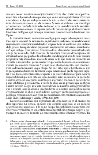 caminos no son la antinomia objetivo/subjetivo: la objetividad entre parénte-
sis no dice subjetividad, sino que dice que yo no asumo poder hacer referencia
a entidades, a objetos, independientes de mí. La objetividad entre paréntesis
sitúa el conocimiento en la vida humana. Se trata de elaborar una «ontología
del observar» fundada en la reformulación de las condiciones de constitu-
ción del observar, esto es, en explicar qué es lo que constituye el observar como
fenómeno biológico, qué es lo que constituye el conocer como fenómeno bio-
lógico.
El conocimiento del conocimiento obliga, pues lo que la biología nos mues-
tra es que la unicidad de lo humano, su patrimonio exclusivo, está en darse en un
acoplamiento estructural social donde el lenguaje tiene un doble rol: «por un lado,
el de generar las regularidades propias del acoplamiento estructural social huma-
no8, que incluye, entre otros, el fenómeno de las identidades personales de cada
uno y, por otro lado, el de constituir la dinámica recursiva del acoplamiento
estructural social que produce la reflexividad que da lugar al acto de mirar con una
perspectiva más abarcadora, al acto de salirse de lo que hasta ese momento era
invisible o inamovible, permitiendo ver que como humanos sólo tenemos el
mundo que creamos con otros. Y es que no es el conocimiento, sino el conoci-
miento del conocimiento lo que obliga. No es el saber que la bomba mata, sino
lo que queremos hacer con la bomba lo que determina el que la hagamos explo-
tar o no. Esto, corrientemente, se ignora o se quiere desconocer para evitar la
responsabilidad que nos cabe en todos nuestros actos cotidianos, ya que todos
nuestros actos, sin excepción, contribuyen a formar el mundo en que existimos
y que validamos, precisamente, a través de ellos, en un proceso que configura
nuestro devenir. Ciegos ante esta trascendencia de nuestros actos, pretendemos
que el mundo tiene un devenir independiente de nosotros que justifica nuestra
irresponsabilidad en ellos, y confundimos la imagen que buscamos proyectar, el
papel que representamos, con el ser que verdaderamente construimos en nuestro
diario vivir» (Maturana y Varela, 1991: 208-210).
Las teorías científicas son el producto de seres inscritos en el mundo por
ellos explorado. La ciencia, en tanto que dominio cognitivo, es un dominio
de explicaciones esenciales. Y lo es, no porque las explicaciones científicas sean
objetivas o verdaderas en un sentido trascendental, sino porque surgen y per-
manecen en nuestro dominio de constitución como sistemas vivientes. De
38 Papers 65, 2001 Ignasi Brunet Icart; Antoni Morell Blanch
8. «El concepto de clausura operacional es la consecuencia de la tesis mediante la cual nin-
gún sistema puede operar fuera de sus propios límites. Cada sistema tiene naturalmente un
entorno y permanece dependiente de la compatibilidad con él mismo, lo que en la noción
de Maturana se incida como acoplamiento estructural: la «relación» entre un sistema y los
presupuestos del entorno, que deben presentarse para que pueda continuar dentro de su
propia producción o autopoiesis. Todo sistema siempre se halla o se encuentra adaptado a
su entorno, en otro caso no existiría. Un sistema, si existe y opera, está adaptado siempre al
entorno. Al subrayar la clausura del sistema ciertamente no se quiere negar la relevancia
del entorno: la ya clásica contraposición entre sistemas abiertos y sistemas cerrados está
superada con la afirmación de que es la clausura la condición para la apertura del sistema»
(De Toca, 1997: 86).
Papers 65 001-195 12/2/02 11:54 Página 38
 