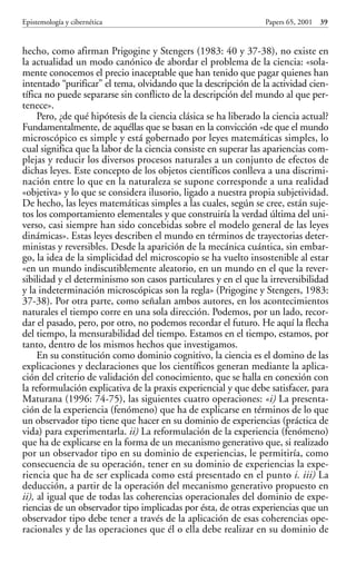 hecho, como afirman Prigogine y Stengers (1983: 40 y 37-38), no existe en
la actualidad un modo canónico de abordar el problema de la ciencia: «sola-
mente conocemos el precio inaceptable que han tenido que pagar quienes han
intentado “purificar” el tema, olvidando que la descripción de la actividad cien-
tífica no puede separarse sin conflicto de la descripción del mundo al que per-
tenece».
Pero, ¿de qué hipótesis de la ciencia clásica se ha liberado la ciencia actual?
Fundamentalmente, de aquéllas que se basan en la convicción «de que el mundo
microscópico es simple y está gobernado por leyes matemáticas simples, lo
cual significa que la labor de la ciencia consiste en superar las apariencias com-
plejas y reducir los diversos procesos naturales a un conjunto de efectos de
dichas leyes. Este concepto de los objetos científicos conlleva a una discrimi-
nación entre lo que en la naturaleza se supone corresponde a una realidad
«objetiva» y lo que se considera ilusorio, ligado a nuestra propia subjetividad.
De hecho, las leyes matemáticas simples a las cuales, según se cree, están suje-
tos los comportamiento elementales y que construiría la verdad última del uni-
verso, casi siempre han sido concebidas sobre el modelo general de las leyes
dinámicas». Estas leyes describen el mundo en términos de trayectorias deter-
ministas y reversibles. Desde la aparición de la mecánica cuántica, sin embar-
go, la idea de la simplicidad del microscopio se ha vuelto insostenible al estar
«en un mundo indiscutiblemente aleatorio, en un mundo en el que la rever-
sibilidad y el determinismo son casos particulares y en el que la irreversibilidad
y la indeterminación microscópicas son la regla» (Prigogine y Stengers, 1983:
37-38). Por otra parte, como señalan ambos autores, en los acontecimientos
naturales el tiempo corre en una sola dirección. Podemos, por un lado, recor-
dar el pasado, pero, por otro, no podemos recordar el futuro. He aquí la flecha
del tiempo, la mensurabilidad del tiempo. Estamos en el tiempo, estamos, por
tanto, dentro de los mismos hechos que investigamos.
En su constitución como dominio cognitivo, la ciencia es el domino de las
explicaciones y declaraciones que los científicos generan mediante la aplica-
ción del criterio de validación del conocimiento, que se halla en conexión con
la reformulación explicativa de la praxis experiencial y que debe satisfacer, para
Maturana (1996: 74-75), las siguientes cuatro operaciones: «i) La presenta-
ción de la experiencia (fenómeno) que ha de explicarse en términos de lo que
un observador tipo tiene que hacer en su dominio de experiencias (práctica de
vida) para experimentarla. ii) La reformulación de la experiencia (fenómeno)
que ha de explicarse en la forma de un mecanismo generativo que, si realizado
por un observador tipo en su dominio de experiencias, le permitiría, como
consecuencia de su operación, tener en su dominio de experiencias la expe-
riencia que ha de ser explicada como está presentado en el punto i. iii) La
deducción, a partir de la operación del mecanismo generativo propuesto en
ii), al igual que de todas las coherencias operacionales del dominio de expe-
riencias de un observador tipo implicadas por ésta, de otras experiencias que un
observador tipo debe tener a través de la aplicación de esas coherencias ope-
racionales y de las operaciones que él o ella debe realizar en su dominio de
Epistemología y cibernética Papers 65, 2001 39
Papers 65 001-195 12/2/02 11:54 Página 39
 