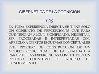 
EN TODA EXPERIENCIA DIRECTA SE TIENE SÓLO
UN CONJUNTO DE PERCEPCIONES QUE PARA
QUE TENGAN ALGÚN SIGNIFICADO, NECESITAN
SER PROCESADAS E INTERPRETADAS CON
ARREGLO A CIERTOS ESQUEMAS CONCEPTUALES
ESTE PROCESO DE CONSTRUCCIÓN DE UN
MODELO CONCEPTUAL DE LA REALIDAD A
PARTIR DE LAS EXPERIENCIAS CONSTITUYEN UN
PROCESO COGNITIVO O PROCESO DE
CONOCIMIENTO.
CIBERNÉTICA DE LA COGNICIÓN
 