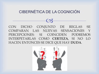 
CON DICHO CONJUNTO DE REGLAS SE
COMPARAN LAS NUEVAS SENSACIONES Y
PERCEPCIONES: SI COINCIDEN PODREMOS
INTERPETARLAS COMO CERTEZA, SI NO LO
HACEN ENTONCES SE DICE QUE HAY DUDA.
CIBERNÉTICA DE LA COGNICIÓN
 