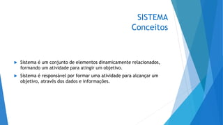 SISTEMA
Conceitos
 Sistema é um conjunto de elementos dinamicamente relacionados,
formando um atividade para atingir um objetivo.
 Sistema é responsável por formar uma atividade para alcançar um
objetivo, através dos dados e informações.
 