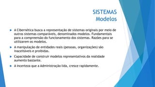 SISTEMAS
Modelos
 A Cibernética busca a representação de sistemas originais por meio de
outros sistemas comparáveis, denominados modelos. Fundamentais
para a compreensão do funcionamento dos sistemas. Razões para se
utilizarem os modelos.
 A manipulação de entidades reais (pessoas, organizações) são
inaceitáveis e proibidas.
 Capacidade de construir modelos representativos da realidade
aumento bastante.
 A incerteza que a Administração lida, cresce rapidamente.
 