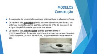 MODELOS
Construção
 A construção de um modelo considera o isomorfismo e o homomorfismo.
 Os sistemas são isomorfos quando possuem semelhança de forma, um
sistema é isomorfo a outro quando, no final da linha de montagem os
artigos são perfeitamente iguais em sua forma.
 Os sistemas são homomórficos quando guardam entre si
proporcionalidades de formas, embora nem sempre do mesmo tamanho.
Como maquetes, plantas de edifícios, diagramas de circuitos elétricos
etc.
 