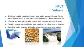 INPUT
Sistema
 O sistema recebe entradas (inputs) para poder operar . Em que é tudo
que o sistema importa e recebe do mundo exterior . Constituindo-se de:
 Informação, tudo que permite reduzir a incerteza a respeito de algo.
 Energia, a capacidade utilizada para movimentar e funcionar o sistema.
 Materiais, todos recursos utilizados pelos sistemas para gerar saídas.
 