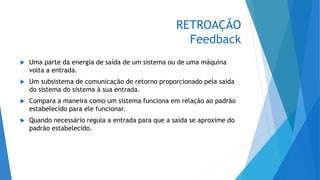 RETROAÇÃO
Feedback
 Uma parte da energia de saída de um sistema ou de uma máquina
volta a entrada.
 Um subsistema de comunicação de retorno proporcionado pela saída
do sistema do sistema à sua entrada.
 Compara a maneira como um sistema funciona em relação ao padrão
estabelecido para ele funcionar.
 Quando necessário regula a entrada para que a saída se aproxime do
padrão estabelecido.
 
