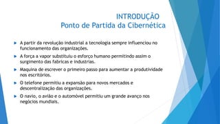 INTRODUÇÃO
Ponto de Partida da Cibernética
 A partir da revolução industrial a tecnologia sempre influenciou no
funcionamento das organizações.
 A força a vapor substituiu o esforço humano permitindo assim o
surgimento das fabricas e industrias.
 Maquina de escrever o primeiro passo para aumentar a produtividade
nos escritórios.
 O telefone permitiu a expansão para novos mercados e
descentralização das organizações.
 O navio, o avião e o automóvel permitiu um grande avanço nos
negócios mundiais.
 