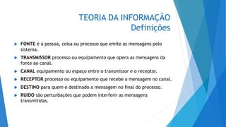 TEORIA DA INFORMAÇÃO
Definições
 FONTE é a pessoa, coisa ou processo que emite as mensagens pelo
sistema.
 TRANSMISSOR processo ou equipamento que opera as mensagens da
fonte ao canal.
 CANAL equipamento ou espaço entre o transmissor e o receptor.
 RECEPTOR processo ou equipamento que recebe a mensagem no canal.
 DESTINO para quem é destinado a mensagem no final do processo.
 RUIDO são perturbações que podem interferir as mensagens
transmitidas.
 