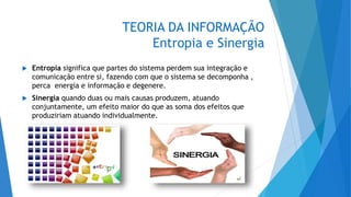 TEORIA DA INFORMAÇÃO
Entropia e Sinergia
 Entropia significa que partes do sistema perdem sua integração e
comunicação entre si, fazendo com que o sistema se decomponha ,
perca energia e informação e degenere.
 Sinergia quando duas ou mais causas produzem, atuando
conjuntamente, um efeito maior do que as soma dos efeitos que
produziriam atuando individualmente.
 
