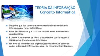 TEORIA DA INFORMAÇÃO
Conceito Informática
 Disciplina que lida com o tratamento racional e sistemático da
informação por meios automáticos.
 Parte da cibernética que trata das relações entre as coisas e sua
características.
 É um dos fundamentos da teoria e dos métodos que fornecem as
regras para o tratamento da informação.
 Por meio da informática as organizações implementam banco de
dados, sistemas de informação e redes de comunicações integradas.
 
