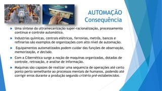 AUTOMAÇÃO
Consequência
 Uma síntese da ultramecanização super-racionalização, processamento
continuo e controle automático.
 Industrias químicas, centrais elétricas, ferrovias, metrôs, bancos e
refinarias são exemplos de organizações com alto nível de automação.
 Equipamentos automatizados podem cuidar das funções de observação,
memorização, e decisão.
 Com a Cibernética surge a noção de maquinas organizadas, dotadas de
controle, retroação, e analise de informação.
 Maquinas são capazes de realizar uma sequencia de operações até certo
ponto perto semelhante ao processos mentais de humanos, podendo até
corrigir erros durante a produção segundo critério pré-estabelecidos.
 