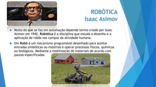 ROBÓTICA
Isaac Asimov
 Muito do que se faz em automação depende termo criado por Isaac
Asimov em 1942. Robótica é a disciplina que estuda o desenho e a
aplicação de robôs nos campos da atividade humana.
 Um Robô é um mecanismo programável desenhado para aceitar
entradas simbólicas ou matérias e operar processos físicos, químicos
ou biológicos. Mediante a mobilização de materiais de acordo com
pautas especificadas.
 