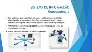 SISTEMA DE INFORMAÇÃO
Consequência
 São sistemas que organizam a busca, coleta, armazenamento,
classificação e tratamento de informações que irão servir como
matéria prima para a tomada de decisão dentro das organizações.
 O sistema de informação proporciona informação para todas as
tomadas de decisões.
 Como base usa o banco de dados disponível.
 