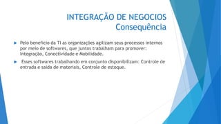 INTEGRAÇÃO DE NEGOCIOS
Consequência
 Pelo beneficio da TI as organizações agilizam seus processos internos
por meio de softwares, que juntos trabalham para promover:
Integração, Conectividade e Mobilidade.
 Esses softwares trabalhando em conjunto disponibilizam: Controle de
entrada e saída de materiais, Controle de estoque.
 