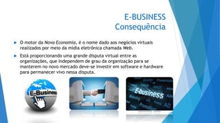 E-BUSINESS
Consequência
 O motor da Nova Economia, é o nome dado aos negócios virtuais
realizados por meio da mídia eletrônica chamada Web.
 Está proporcionando uma grande disputa virtual entre as
organizações, que independem de grau da organização para se
manterem no novo mercado deve-se investir em software e hardware
para permanecer vivo nessa disputa.
 