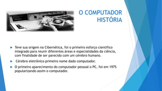 O COMPUTADOR
HISTÓRIA
 Teve sua origem na Cibernética, foi o primeiro esforço cientifico
integrado para reunir diferentes áreas e especialidades da ciência,
com finalidade de ser parecido com um cérebro humano.
 Cérebro eletrônico primeiro nome dado computador.
 O primeiro aparecimento do computador pessoal o PC, foi em 1975
popularizando assim o computador.
 