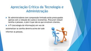 Apreciação Crítica da Tecnologia e
Administração
 Os administradores tem compressão limitada estão preocupados
apenas com a redução de custos e economias. Procuram reduzir
tarefas e pessoas, o pior é que são as que envolvem clientes.
 A TI (tecnologia da informação) em vez de
automatizar as tarefas deveria acima de tudo
informar as pessoas.
 