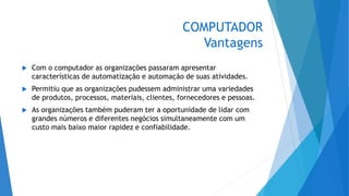 COMPUTADOR
Vantagens
 Com o computador as organizações passaram apresentar
características de automatização e automação de suas atividades.
 Permitiu que as organizações pudessem administrar uma variedades
de produtos, processos, materiais, clientes, fornecedores e pessoas.
 As organizações também puderam ter a oportunidade de lidar com
grandes números e diferentes negócios simultaneamente com um
custo mais baixo maior rapidez e confiabilidade.
 