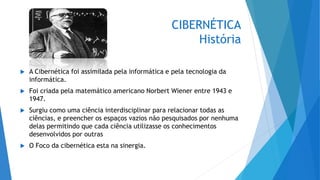 CIBERNÉTICA
História
 A Cibernética foi assimilada pela informática e pela tecnologia da
informática.
 Foi criada pela matemático americano Norbert Wiener entre 1943 e
1947.
 Surgiu como uma ciência interdisciplinar para relacionar todas as
ciências, e preencher os espaços vazios não pesquisados por nenhuma
delas permitindo que cada ciência utilizasse os conhecimentos
desenvolvidos por outras
 O Foco da cibernética esta na sinergia.
 