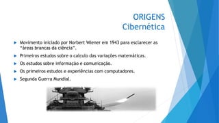 ORIGENS
Cibernética
 Movimento iniciado por Norbert Wiener em 1943 para esclarecer as
“áreas brancas da ciência”.
 Primeiros estudos sobre o calculo das variações matemáticas.
 Os estudos sobre informação e comunicação.
 Os primeiros estudos e experiências com computadores.
 Segunda Guerra Mundial.
 
