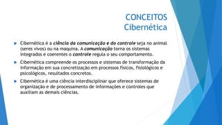 CONCEITOS
Cibernética
 Cibernética é a ciência da comunicação e do controle seja no animal
(seres vivos) ou na maquina. A comunicação torna os sistemas
integrados e coerentes o controle regula o seu comportamento.
 Cibernética compreende os processos e sistemas de transformação da
informação em sua concretização em processos físicos, fisiológicos e
psicológicos, resultados concretos.
 Cibernética é uma ciência interdisciplinar que oferece sistemas de
organização e de processamento de informações e controles que
auxiliam as demais ciências.
 