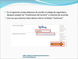 En el siguiente campo debemos de escribir el código de seguridad y despues aceptar las “Condiciones del servicio” si estamos de acuerdo. Una vez que estemos listos damos click en el botón “Continuar” IMEP - Maestria en Metodología de la Educación - Cibernética Pedagógica I 