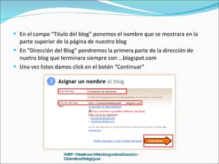 En el campo “Titulo del blog” ponemos el nombre que se mostrara en la parte superior de la página de nuestro blog En “Dirección del Blog” pondremos la primera parte de la dirección de nuetro blog que terminara siempre con …blogspot.com Una vez listos damos click en el botón “Continuar” IMEP - Maestria en Metodología de la Educación - Cibernética Pedagógica I 