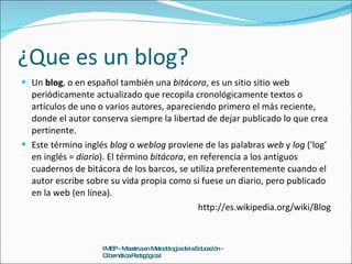 ¿Que es un blog? Un  blog , o en español también una  bitácora , es un sitio sitio web periódicamente actualizado que recopila cronológicamente textos o artículos de uno o varios autores, apareciendo primero el más reciente, donde el autor conserva siempre la libertad de dejar publicado lo que crea pertinente. Este término inglés  blog  o  weblog  proviene de las palabras  web  y  log  ('log' en inglés =  diario ). El término  bitácora , en referencia a los antiguos cuadernos de bitácora de los barcos, se utiliza preferentemente cuando el autor escribe sobre su vida propia como si fuese un diario, pero publicado en la web (en línea). http://es.wikipedia.org/wiki/Blog IMEP - Maestria en Metodología de la Educación - Cibernética Pedagógica I 