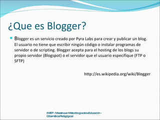 ¿Que es Blogger? B logger es un servicio creado por Pyra Labs para crear y publicar un blog. El usuario no tiene que escribir ningún código o instalar programas de servidor o de scripting. Blogger acepta para el hosting de los blogs su propio servidor (Blogspot) o el servidor que el usuario especifique (FTP o SFTP) http://es.wikipedia.org/wiki/Blogger IMEP - Maestria en Metodología de la Educación - Cibernética Pedagógica I 