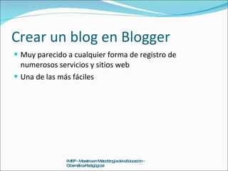 Crear un blog en Blogger Muy parecido a cualquier forma de registro de numerosos servicios y sitios web Una de las más fáciles IMEP - Maestria en Metodología de la Educación - Cibernética Pedagógica I 