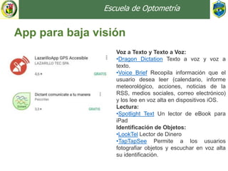 Escuela de Optometría
App para baja visión
Voz a Texto y Texto a Voz:
•Dragon Dictation Texto a voz y voz a
texto.
•Voice Brief Recopila información que el
usuario desea leer (calendario, informe
meteorológico, acciones, noticias de la
RSS, medios sociales, correo electrónico)
y los lee en voz alta en dispositivos iOS.
Lectura:
•Spotlight Text Un lector de eBook para
iPad
Identificación de Objetos:
•LookTel Lector de Dinero
•TapTapSee Permite a los usuarios
fotografiar objetos y escuchar en voz alta
su identificación.
 