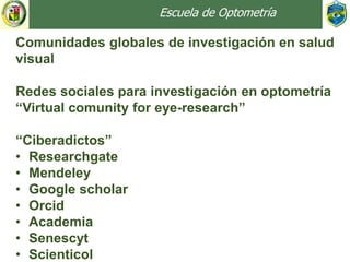 Escuela de Optometría
Comunidades globales de investigación en salud
visual
Redes sociales para investigación en optometría
“Virtual comunity for eye-research”
“Ciberadictos”
• Researchgate
• Mendeley
• Google scholar
• Orcid
• Academia
• Senescyt
• Scienticol
 